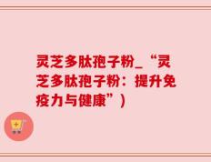 灵芝多肽孢子粉_“灵芝多肽孢子粉：提升免疫力与健康”)
