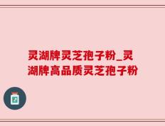 灵湖牌灵芝孢子粉_灵湖牌高品质灵芝孢子粉