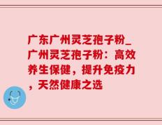 广东广州灵芝孢子粉_广州灵芝孢子粉：高效养生保健，提升免疫力，天然健康之选