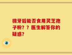 拔牙后能否食用灵芝孢子粉？？医生解答你的疑惑？
