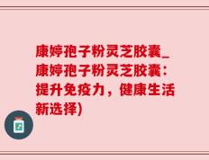 康婷孢子粉灵芝胶囊_康婷孢子粉灵芝胶囊：提升免疫力，健康生活新选择)