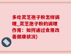 多吃灵芝孢子粉怎样调理_灵芝孢子粉的调理作用：如何通过食用改善健康状况)