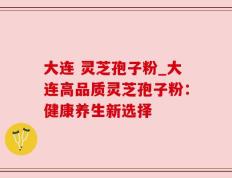 大连 灵芝孢子粉_大连高品质灵芝孢子粉：健康养生新选择