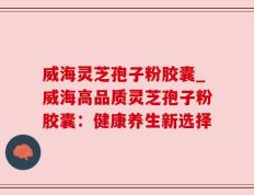 威海灵芝孢子粉胶囊_威海高品质灵芝孢子粉胶囊：健康养生新选择
