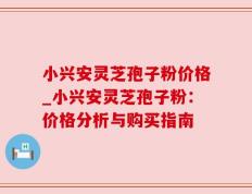 小兴安灵芝孢子粉价格_小兴安灵芝孢子粉：价格分析与购买指南