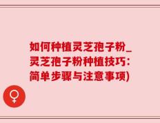 如何种植灵芝孢子粉_灵芝孢子粉种植技巧：简单步骤与注意事项)