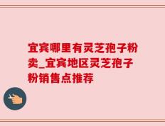 宜宾哪里有灵芝孢子粉卖_宜宾地区灵芝孢子粉销售点推荐