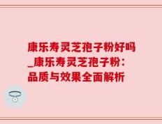 康乐寿灵芝孢子粉好吗_康乐寿灵芝孢子粉：品质与效果全面解析