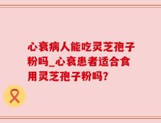 心衰病人能吃灵芝孢子粉吗_心衰患者适合食用灵芝孢子粉吗？