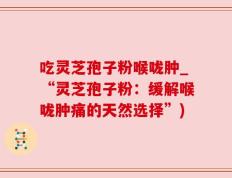 吃灵芝孢子粉喉咙肿_“灵芝孢子粉：缓解喉咙肿痛的天然选择”)