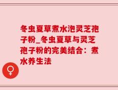 冬虫夏草煮水泡灵芝孢子粉_冬虫夏草与灵芝孢子粉的完美结合：煮水养生法