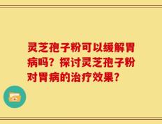 灵芝孢子粉可以缓解胃病吗？探讨灵芝孢子粉对胃病的治疗效果？