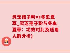 灵芝孢子粉vs冬虫夏草_灵芝孢子粉与冬虫夏草：功效对比及适用人群分析)
