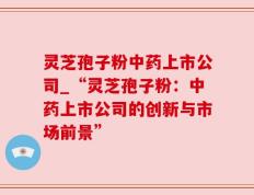 灵芝孢子粉中药上市公司_“灵芝孢子粉：中药上市公司的创新与市场前景”