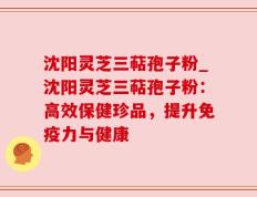 沈阳灵芝三萜孢子粉_沈阳灵芝三萜孢子粉：高效保健珍品，提升免疫力与健康