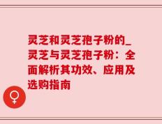 灵芝和灵芝孢子粉的_灵芝与灵芝孢子粉：全面解析其功效、应用及选购指南