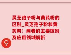 灵芝孢子粉与黄芪粉的区别_灵芝孢子粉和黄芪粉：两者的主要区别及应用领域解析