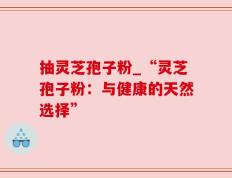 抽灵芝孢子粉_“灵芝孢子粉：与健康的天然选择”