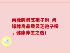 尚缘牌灵芝孢子粉_尚缘牌高品质灵芝孢子粉，健康养生之选)