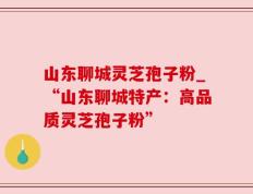 山东聊城灵芝孢子粉_“山东聊城特产：高品质灵芝孢子粉”