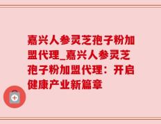 嘉兴人参灵芝孢子粉加盟代理_嘉兴人参灵芝孢子粉加盟代理：开启健康产业新篇章