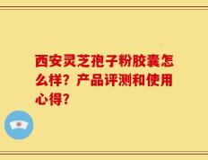 西安灵芝孢子粉胶囊怎么样？产品评测和使用心得？