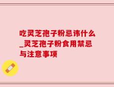 吃灵芝孢子粉忌讳什么_灵芝孢子粉食用禁忌与注意事项