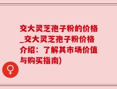 交大灵芝孢子粉的价格_交大灵芝孢子粉价格介绍：了解其市场价值与购买指南)