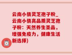 云南小倩灵芝孢子粉_云南小倩高品质灵芝孢子粉：天然养生圣品，增强免疫力，健康生活新选择)