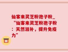 仙客来灵芝粉孢子粉_“仙客来灵芝粉孢子粉：天然滋补，提升免疫力”