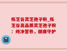 栎芝谷灵芝孢子粉_栎芝谷高品质灵芝孢子粉：纯净营养，健康守护
