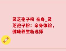 灵芝孢子粉 亲身_灵芝孢子粉：亲身体验，健康养生新选择