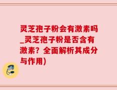 灵芝孢子粉会有激素吗_灵芝孢子粉是否含有激素？全面解析其成分与作用)