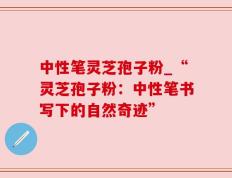 中性笔灵芝孢子粉_“灵芝孢子粉：中性笔书写下的自然奇迹”