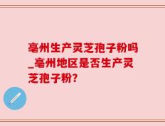 亳州生产灵芝孢子粉吗_亳州地区是否生产灵芝孢子粉？