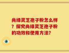 尚绿灵芝孢子粉怎么样？探究尚绿灵芝孢子粉的功效和使用方法？