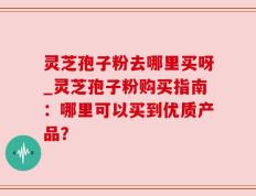 灵芝孢子粉去哪里买呀_灵芝孢子粉购买指南：哪里可以买到优质产品？