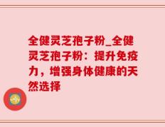 全健灵芝孢子粉_全健灵芝孢子粉：提升免疫力，增强身体健康的天然选择