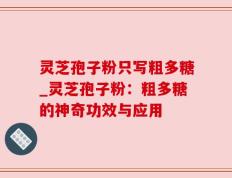 灵芝孢子粉只写粗多糖_灵芝孢子粉：粗多糖的神奇功效与应用