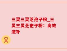 三灵三灵芝孢子粉_三灵三灵芝孢子粉：高效滋补