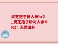 灵芝孢子粉人参hr2_灵芝孢子粉与人参HR2：天然滋补