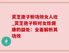 灵芝孢子粉功效女人吃_灵芝孢子粉对女性健康的益处：全面解析其功效