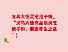 义乌大德灵芝孢子粉_“义乌大德高品质灵芝孢子粉，健康养生之选”)