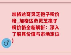 加格达奇灵芝孢子粉价格_加格达奇灵芝孢子粉价格全新解析：深入了解其价值与市场定位)