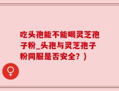 吃头孢能不能喝灵芝孢子粉_头孢与灵芝孢子粉同服是否安全？)