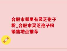 合肥市哪里有灵芝孢子粉_合肥市灵芝孢子粉销售地点推荐
