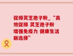 促排灵芝孢子粉_“高效促排 灵芝孢子粉 增强免疫力 健康生活新选择”