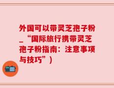 外国可以带灵芝孢子粉_“国际旅行携带灵芝孢子粉指南：注意事项与技巧”)