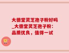 大德堂灵芝孢子粉好吗_大德堂灵芝孢子粉：品质优良，值得一试