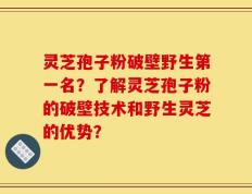 灵芝孢子粉破壁野生第一名？了解灵芝孢子粉的破壁技术和野生灵芝的优势？